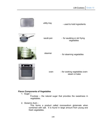 LM-Cookery Grade 10
149
utility tray
- used to hold ingredients
sauté pan - for sautéing or stir frying
vegetables
steamer
- for steaming vegetables
oven - for cooking vegetables oven-
steam or bake
Flavor Components of Vegetables
1. Sugar –
Fructose – the natural sugar that provides the sweetness in
vegetables.
2. Glutamic Acid –
This forms a product called monosodium glutamate when
combined with salt. It is found in large amount from young and
fresh vegetables.
 