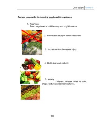 LM-Cookery Grade 10
151
Factors to consider in choosing good quality vegetables
1. Freshness
Fresh vegetables should be crisp and bright in colors.
2. Absence of decay or insect infestation
3. No mechanical damage or injury.
4. Right degree of maturity
5. Variety
Different varieties differ in color,
shape, texture and sometimes flavor.
 