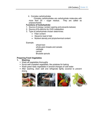 LM-Cookery Grade 10
153
4. Complex carbohydrates
Complex carbohydrates are carbohydrate molecules with
more than 20 – sugar residue. They are called as
polysaccharide.
Functions of Carbohydrate:
1. Source of energy ( protein sparing and prevents ketosis)
2. Source of B-vitamins for CHO metabolism
3. Type of carbohydrate chosen determines:
 Fiber content
 Glycemic load of diet
 Nutrient density and phytochemical content
Example:
wheat bran
whole grain breads and cereals
cabbage
carrots
Brussels sprouts
Preparing Fresh Vegetables
1. Washing
 Wash all vegetables thoroughly
 Scrub well unpeeled vegetables, like potatoes for baking
 Wash green leafy vegetables in several changes of cold water
 After washing, drain well and refrigerate lightly covered to prevent
drying.
 