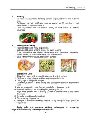 LM-Cookery Grade 10
154
2. Soaking
 Do not soak vegetables for long periods to prevent flavor and nutrient
loss.
 Cabbage, broccoli, cauliflower may be soaked for 30 minutes in cold
salted water to eliminate insects.
 Limp vegetables can be soaked briefly in cold water to restore
crispness.
3. Peeling and Cutting
 Peel vegetables as thinly as possible.
 Cut vegetables into uniform pieces for even cooking
 Treat vegetables that brown easily with acid (potatoes, eggplants,
sweet potato) or hold under water until ready to use.
 Save edible trim for soups, stocks and purees.
Basic Knife Cuts
1. Chopping – done with a straight, downward cutting motion.
2. Chiffonade (shredding) – making very fine parallel cuts.
3. Dicing – producing cube shapes
Diamond (lozenge) – thinly slicing and cutting into strips of appropriate
width
5. Mincing – producing very fine cut usually for onions and garlic
6. Julienne and baton net – making long rectangular cut
Pays Anne (Fermi ere) – making curved or uneven cuts of the same
thickness
8. Rondelle – making cylindrical cut
9. Bias –making diagonal cut
10. Oblique, or roll cuts – making diagonal cut by rolling the long cylindrical
vegetables
Apply safe and accurate cutting techniques in preparing
vegetables according to enterprise standards.
 