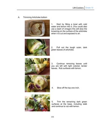 LM-Cookery Grade 10
155
A. Trimming Artichoke bottom
1. Start by filling a bowl with cold
water and lemon into it. (You could also
use a dash of vinegar) this will slow the
browning on the surface of the artichoke
when it is cut and exposed to air.
2. Pull out the tough outer, dark
green leaves of artichoke.
3. Continue removing leaves until
you are left with light colored, tender
leaves. Rub surfaces with lemon.
4. Slice off the top one inch.
5. Trim the remaining dark green
surfaces at the base, including stalk
and continue to rub with lemon.
6.
 