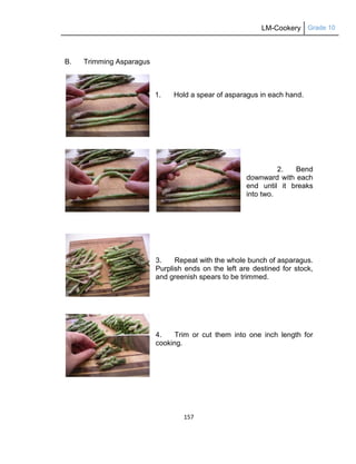 LM-Cookery Grade 10
157
B. Trimming Asparagus
1. Hold a spear of asparagus in each hand.
2. Bend
downward with each
end until it breaks
into two.
3. Repeat with the whole bunch of asparagus.
Purplish ends on the left are destined for stock,
and greenish spears to be trimmed.
4. Trim or cut them into one inch length for
cooking.
 