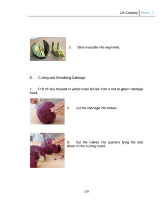 LM-Cookery Grade 10
159
6. Slice avocado into segments.
D. Cutting and Shredding Cabbage
1. Pull off any bruised or wilted outer leaves from a red or green cabbage
head.
2. Cut the cabbage into halves.
3. Cut the halves into quarters lying flat side
down on the cutting board.
 