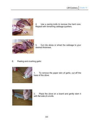 LM-Cookery Grade 10
160
4. Use a paring knife to remove the hard core.
Repeat with remaining cabbage quarters.
5. Cut into slices or shred the cabbage to your
desired thickness.
E. Peeling and crushing garlic
1. To remove the paper skin of garlic, cut off the
base of the clove.
2. Place the clove on a board and gently slam it
with flat side of a knife.
 
