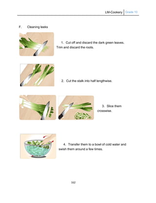 LM-Cookery Grade 10
162
F. Cleaning leeks
1. Cut off and discard the dark green leaves.
Trim and discard the roots.
2. Cut the stalk into half lengthwise.
3. Slice them
crosswise.
4. Transfer them to a bowl of cold water and
swish them around a few times.
 