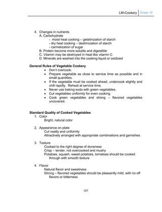 LM-Cookery Grade 10
167
4. Changes in nutrients
A. Carbohydrate
- moist heat cooking – gelatinization of starch
- dry heat cooking – dextrinization of starch
- carmelization of sugar
B. Protein become more soluble and digestible
C. Vitamin may be destroyed in heat like vitamin C
D. Minerals are washed into the cooking liquid or oxidized
General Rules of Vegetable Cookery
 Don‘t overcook.
 Prepare vegetable as close to service time as possible and in
small quantities.
 If the vegetable must be cooked ahead, undercook slightly and
chill rapidly. Reheat at service time.
 Never use baking soda with green vegetables.
 Cut vegetables uniformly for even cooking.
 Cook green vegetables and strong – flavored vegetables
uncovered.
Standard Quality of Cooked Vegetables
1. Color
Bright, natural color
2. Appearance on plate
Cut neatly and uniformly
Attractively arranged with appropriate combinations and garnishes
3. Texture
Cooked to the right degree of doneness
Crisp – tender, not overcooked and mushy
Potatoes, squash, sweet potatoes, tomatoes should be cooked
through with smooth texture
4. Flavor
Natural flavor and sweetness
Strong – flavored vegetables should be pleasantly mild, with no off
flavors or bitterness
 