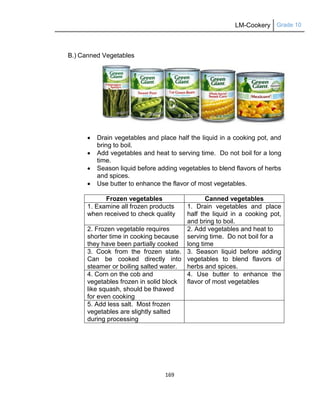 LM-Cookery Grade 10
169
B.) Canned Vegetables
 Drain vegetables and place half the liquid in a cooking pot, and
bring to boil.
 Add vegetables and heat to serving time. Do not boil for a long
time.
 Season liquid before adding vegetables to blend flavors of herbs
and spices.
 Use butter to enhance the flavor of most vegetables.
Frozen vegetables Canned vegetables
1. Examine all frozen products
when received to check quality
1. Drain vegetables and place
half the liquid in a cooking pot,
and bring to boil.
2. Frozen vegetable requires
shorter time in cooking because
they have been partially cooked
2. Add vegetables and heat to
serving time. Do not boil for a
long time
3. Cook from the frozen state.
Can be cooked directly into
steamer or boiling salted water.
3. Season liquid before adding
vegetables to blend flavors of
herbs and spices.
4. Corn on the cob and
vegetables frozen in solid block
like squash, should be thawed
for even cooking
4. Use butter to enhance the
flavor of most vegetables
5. Add less salt. Most frozen
vegetables are slightly salted
during processing
 