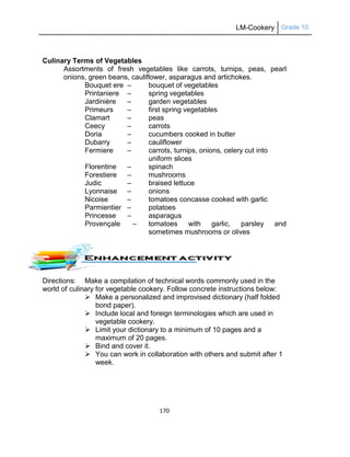 LM-Cookery Grade 10
170
Culinary Terms of Vegetables
Assortments of fresh vegetables like carrots, turnips, peas, pearl
onions, green beans, cauliflower, asparagus and artichokes.
Bouquet ere – bouquet of vegetables
Printaniere – spring vegetables
Jardinière – garden vegetables
Primeurs – first spring vegetables
Clamart – peas
Ceecy – carrots
Doria – cucumbers cooked in butter
Dubarry – cauliflower
Fermiere – carrots, turnips, onions, celery cut into
uniform slices
Florentine – spinach
Forestiere – mushrooms
Judic – braised lettuce
Lyonnaise – onions
Nicoise – tomatoes concasse cooked with garlic
Parmientier – potatoes
Princesse – asparagus
Provençale – tomatoes with garlic, parsley and
sometimes mushrooms or olives
Directions: Make a compilation of technical words commonly used in the
world of culinary for vegetable cookery. Follow concrete instructions below:
 Make a personalized and improvised dictionary (half folded
bond paper).
 Include local and foreign terminologies which are used in
vegetable cookery.
 Limit your dictionary to a minimum of 10 pages and a
maximum of 20 pages.
 Bind and cover it.
 You can work in collaboration with others and submit after 1
week.
 