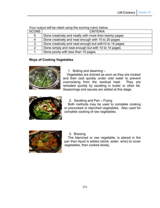 LM-Cookery Grade 10
171
Your output will be rated using the scoring rubric below.
SCORE CRITERIA
5 Done creatively and neatly with more than twenty pages
4 Done creatively and neat enough with 15 to 20 pages
3 Done creatively and neat enough but with10 to 14 pages
2 Done simply and neat enough but with 10 to 14 pages
1 Done poorly with less than 10 pages
Ways of Cooking Vegetables
1. Boiling and steaming –
Vegetables are drained as soon as they are cooked
and then cool quickly under cold water to prevent
overcooking from the residual heat. They are
reheated quickly by sautéing in butter or other fat.
Seasonings and sauces are added at this stage.
2. Sautéing and Pan – Frying
Both methods may be used to complete cooking
or precooked or blanched vegetables. Also used for
complete cooking of raw vegetables.
3. Braising
The blanched or raw vegetable, is placed in the
pan then liquid is added (stock, water, wine) to cover
vegetables, then cooked slowly.
 