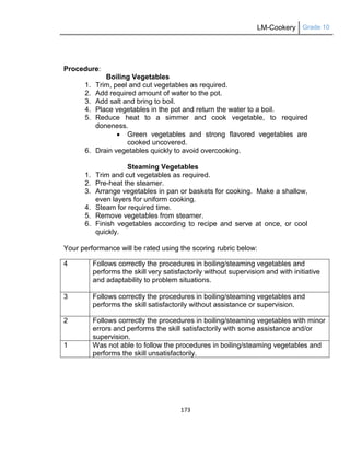 LM-Cookery Grade 10
173
Procedure:
Boiling Vegetables
1. Trim, peel and cut vegetables as required.
2. Add required amount of water to the pot.
3. Add salt and bring to boil.
4. Place vegetables in the pot and return the water to a boil.
5. Reduce heat to a simmer and cook vegetable, to required
doneness.
 Green vegetables and strong flavored vegetables are
cooked uncovered.
6. Drain vegetables quickly to avoid overcooking.
Steaming Vegetables
1. Trim and cut vegetables as required.
2. Pre-heat the steamer.
3. Arrange vegetables in pan or baskets for cooking. Make a shallow,
even layers for uniform cooking.
4. Steam for required time.
5. Remove vegetables from steamer.
6. Finish vegetables according to recipe and serve at once, or cool
quickly.
Your performance will be rated using the scoring rubric below:
4 Follows correctly the procedures in boiling/steaming vegetables and
performs the skill very satisfactorily without supervision and with initiative
and adaptability to problem situations.
3 Follows correctly the procedures in boiling/steaming vegetables and
performs the skill satisfactorily without assistance or supervision.
2 Follows correctly the procedures in boiling/steaming vegetables with minor
errors and performs the skill satisfactorily with some assistance and/or
supervision.
1 Was not able to follow the procedures in boiling/steaming vegetables and
performs the skill unsatisfactorily.
 