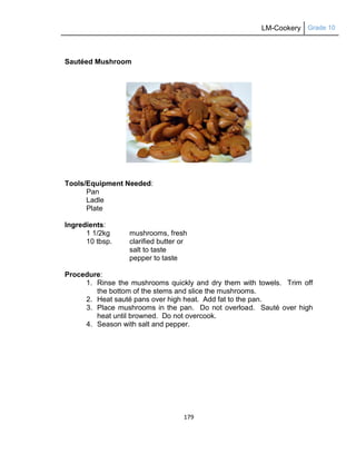 LM-Cookery Grade 10
179
Sautéed Mushroom
Tools/Equipment Needed:
Pan
Ladle
Plate
Ingredients:
1 1/2kg mushrooms, fresh
10 tbsp. clarified butter or
salt to taste
pepper to taste
Procedure:
1. Rinse the mushrooms quickly and dry them with towels. Trim off
the bottom of the stems and slice the mushrooms.
2. Heat sauté pans over high heat. Add fat to the pan.
3. Place mushrooms in the pan. Do not overload. Sauté over high
heat until browned. Do not overcook.
4. Season with salt and pepper.
 