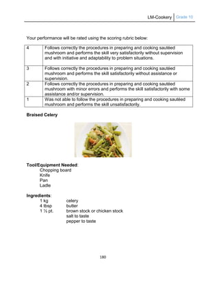 LM-Cookery Grade 10
180
Your performance will be rated using the scoring rubric below:
4 Follows correctly the procedures in preparing and cooking sautéed
mushroom and performs the skill very satisfactorily without supervision
and with initiative and adaptability to problem situations.
3 Follows correctly the procedures in preparing and cooking sautéed
mushroom and performs the skill satisfactorily without assistance or
supervision.
2 Follows correctly the procedures in preparing and cooking sautéed
mushroom with minor errors and performs the skill satisfactorily with some
assistance and/or supervision.
1 Was not able to follow the procedures in preparing and cooking sautéed
mushroom and performs the skill unsatisfactorily.
Braised Celery
Tool/Equipment Needed:
Chopping board
Knife
Pan
Ladle
Ingredients:
1 kg celery
4 tbsp butter
1 ½ pt. brown stock or chicken stock
salt to taste
pepper to taste
 