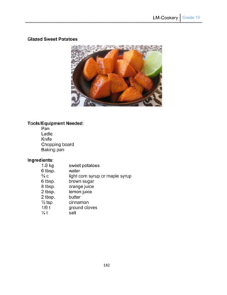 LM-Cookery Grade 10
182
Glazed Sweet Potatoes
Tools/Equipment Needed:
Pan
Ladle
Knife
Chopping board
Baking pan
Ingredients:
1.8 kg sweet potatoes
6 tbsp. water
¾ c light corn syrup or maple syrup
6 tbsp. brown sugar
8 tbsp. orange juice
2 tbsp. lemon juice
2 tbsp. butter
½ tsp cinnamon
1/8 t ground cloves
¼ t salt
 