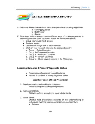 LM-Cookery Grade 10
185
A. Directions: Make a research on various recipes of the following vegetables:
a. MalunggayLeaves
b. Bell Pepper
c. Sayote
E. Directions: Make a research on the different ways of cooking vegetables in
the Philippines and other countries. Follow the instructions below:
 Group yourselves into 5 groups
 Assign a leader.
 Leaders will assign task to each member.
 Work on your research following the assigned country
a. Group I - Asian Countries
b. Group II - European Countries
c. Group III - American Countries
d. Group IV - African Countries
e. Group V - Ethnic ways of cooking in the Philippines.
Learning Outcome 3 Present Vegetable Dishes
 Presentation of prepared vegetable dishes
 Factors to consider in plating vegetable dishes
Essential Factors of Food Presentation
1. Good preparation and cooking techniques –
Proper cutting and cooking of vegetables
2. Professional Skills
Ability to perform according to required standards
3. Visual Sense
Effective food presentation depends on the understanding of
techniques involving balance, arrangement, and garniture.
 Balance
 