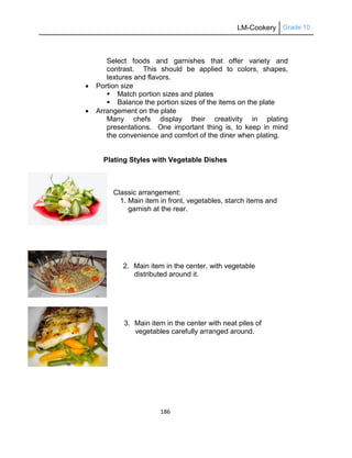 LM-Cookery Grade 10
186
Select foods and garnishes that offer variety and
contrast. This should be applied to colors, shapes,
textures and flavors.
 Portion size
 Match portion sizes and plates
 Balance the portion sizes of the items on the plate
 Arrangement on the plate
Many chefs display their creativity in plating
presentations. One important thing is, to keep in mind
the convenience and comfort of the diner when plating.
Plating Styles with Vegetable Dishes
Classic arrangement:
1. Main item in front, vegetables, starch items and
garnish at the rear.
2. Main item in the center, with vegetable
distributed around it.
3. Main item in the center with neat piles of
vegetables carefully arranged around.
 