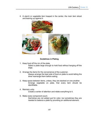 LM-Cookery Grade 10
187
4. A starch or vegetable item heaped in the center, the main item sliced
and leaning up against it.
Guidelines in Plating
1. Keep food off the rim of the plate.
Select a plate large enough to hold food without hanging off the
edge.
2. Arrange the items for the convenience of the customer.
Always arrange the best side of food on plate to avoid letting the
diner rearrange them before eating.
3. Keep space between items, unless, they are stacked on one another.
Arrange vegetable on plate, that every item should be
identifiable.
4. Maintain unity.
Create a center of attention and relate everything to it.
5. Make every component count.
Garnishes are not added just for color, but sometimes they are
needed to balance a plate by providing an additional element.
 