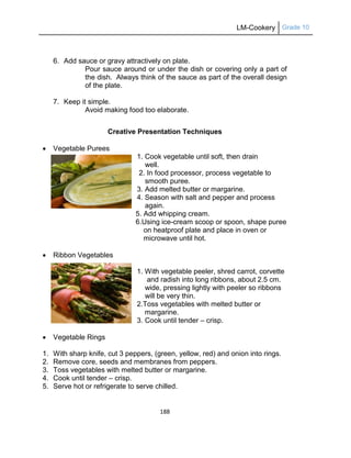 LM-Cookery Grade 10
188
6. Add sauce or gravy attractively on plate.
Pour sauce around or under the dish or covering only a part of
the dish. Always think of the sauce as part of the overall design
of the plate.
7. Keep it simple.
Avoid making food too elaborate.
Creative Presentation Techniques
 Vegetable Purees
1. Cook vegetable until soft, then drain
well.
2. In food processor, process vegetable to
smooth puree.
3. Add melted butter or margarine.
4. Season with salt and pepper and process
again.
5. Add whipping cream.
6.Using ice-cream scoop or spoon, shape puree
on heatproof plate and place in oven or
microwave until hot.
 Ribbon Vegetables
1. With vegetable peeler, shred carrot, corvette
and radish into long ribbons, about 2.5 cm.
wide, pressing lightly with peeler so ribbons
will be very thin.
2.Toss vegetables with melted butter or
margarine.
3. Cook until tender – crisp.
 Vegetable Rings
1. With sharp knife, cut 3 peppers, (green, yellow, red) and onion into rings.
2. Remove core, seeds and membranes from peppers.
3. Toss vegetables with melted butter or margarine.
4. Cook until tender – crisp.
5. Serve hot or refrigerate to serve chilled.
 