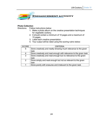 LM-Cookery Grade 10
189
Photo Collection
Directions: Follow instructions below:
1. Make a photo album on the creative presentation techniques
for vegetable cookery.
2. It should contain a minimum of 10 pages and a maximum of
15 pages.
3. Label each creative presentation.
4. Your output will be rated using the scoring rubric below:
SCORE CRITERIA
5 Done creatively and neatly showing much relevance to the given
task
4 Done creatively and neat enough with relevance to the given task
3 Done creatively and neat enough but no relevance to the given
task
2 Done simply and neat enough but not so relevant to the given
task
1 Done poorly with erasures and irrelevant to the given task
 