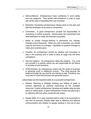 LM-Cookery Grade 10
19
 Self-confidence: Entrepreneurs have confidence in one‘s ability
and own judgment. They exhibit self-confidence in order to cope
with all the risks of operating their own business.
 Discipline: Successful entrepreneurs always stick on the plan and
fight the temptation to do what is unimportant.
 Committed: A good entrepreneur accepts full responsibility of
everything in his/her business. He/she gives full commitment and
solid dedication to make the business successful.
 Ability to accept change: Nothing is permanent but change.
Change occurs frequently. When you own a business, you should
cope-up and thrive on changes. Capitalize on positive changes to
make your business grow.
 Creative: An entrepreneur should be creative and innovative to
stay in the business and in order to have an edge over the other
competitors.
 Has the Initiative: An entrepreneur takes the initiative. You must
put yourself in a position where you are responsible for the failure
or success of your business.
 Profit-Oriented: An entrepreneur enters into the world of business
to generate profit or additional income. This shall become the
bread and butter for you and for your family as well. Therefore, you
must see to it that the business can generate income.
Listed below are the important skills of a successful entrepreneur:
 Planner: Planning is strategic thinking and setting of goals to
achieve objectives by carefully maximizing all the available
resources. A good entrepreneur develops and applies step-by-step
plans to realize goals. A good entrepreneur knows that planning is
an effective skill only when combined with action.
 People Skills: It‘s a very important skill in order to be successful in
any kind of business. People skills refer to effective and efficient
communication and relation to people working in and out of your
 