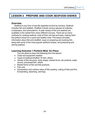 LM-Cookery Grade 10
194
Overview
Seafood is any form of sea life regarded as food by humans. Seafood
includes fish and shellfish. Shellfish include various species of mollusks,
crustaceans, and echinoderms. A wide variety of fish and seafood are
available in the market from many different sources. There are so many
methods for cooking seafood, most of them are fast and easy, making them
the perfect choice for a quick and healthy meal. This lesson provides
information about fish and shellfish, ways on preparing and cooking fish,
along with some of the most popular seafood recipes, and presenting and
storing seafood.
Learning Outcome 1 Perform Mise’ En Place
You are about to learn the following from this lesson:
 Tools and equipment needed
 Types of seafood-shellfish, fin fish, others
 Variety of fish-structure, body shape, market forms, fat contents, water
source, processed fish, others
 Market forms of fish and fish products
 Fish cuts
 Composition and nutritive value of fish (scaling, cutting of tails and fins,
Eviscerating, cleansing, canning)
LESSON 2 PREPARE AND COOK SEAFOOD DISHES
 