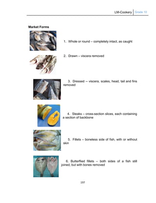 LM-Cookery Grade 10
197
Market Forms
1. Whole or round – completely intact, as caught
2. Drawn – viscera removed
3. Dressed -- viscera, scales, head, tail and fins
removed
4. Steaks – cross-section slices, each containing
a section of backbone
5. Fillets – boneless side of fish, with or without
skin
6. Butterflied fillets – both sides of a fish still
joined, but with bones removed
 