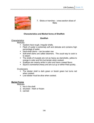 LM-Cookery Grade 10
198
7. Sticks or tranches – cross-section slices of
fillets
Characteristics and Market forms of Shellfish
Shellfish
Characteristics
Mollusks
 Oysters have rough, irregular shells.
 Flesh of oyster is extremely soft and delicate and contains high
percentage of water.
 Hard-shell clams – can be eaten raw
 Soft-shell clams are called steamers. The usual way to cook is
to steam.
 The shells of mussels are not as heavy as clamshells, yellow to
orange in color and firm but tender when cooked.
 Scallops are creamy white in color and have a sweet flavor.
 Squid is somewhat chewy and are cut up or either fried quickly.
Crustaceans
 The lobster shell is dark green or bluish green but turns red
when cooked.
 Live lobster must be alive when cooked.
Market Forms
Mollusks
1. live in the shell
2. shucked – fresh or frozen
3. canned
 