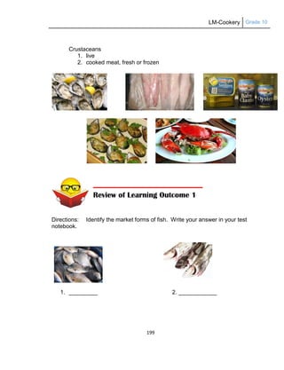 LM-Cookery Grade 10
199
Crustaceans
1. live
2. cooked meat, fresh or frozen
Directions: Identify the market forms of fish. Write your answer in your test
notebook.
1. _________ 2. ____________
Review of Learning Outcome 1
 