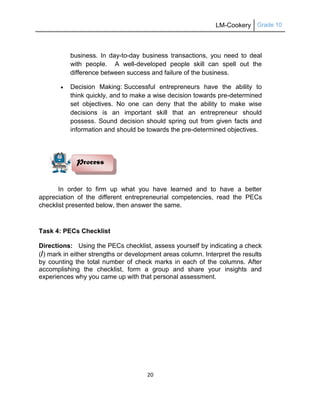 LM-Cookery Grade 10
20
business. In day-to-day business transactions, you need to deal
with people. A well-developed people skill can spell out the
difference between success and failure of the business.
 Decision Making: Successful entrepreneurs have the ability to
think quickly, and to make a wise decision towards pre-determined
set objectives. No one can deny that the ability to make wise
decisions is an important skill that an entrepreneur should
possess. Sound decision should spring out from given facts and
information and should be towards the pre-determined objectives.
In order to firm up what you have learned and to have a better
appreciation of the different entrepreneurial competencies, read the PECs
checklist presented below, then answer the same.
Task 4: PECs Checklist
Directions: Using the PECs checklist, assess yourself by indicating a check
(/) mark in either strengths or development areas column. Interpret the results
by counting the total number of check marks in each of the columns. After
accomplishing the checklist, form a group and share your insights and
experiences why you came up with that personal assessment.
Process
 