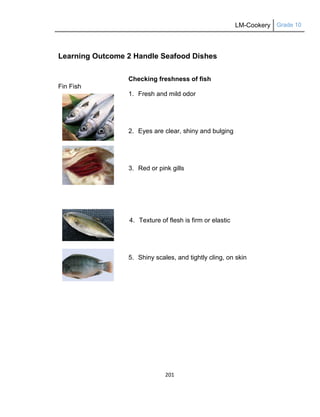 LM-Cookery Grade 10
201
Learning Outcome 2 Handle Seafood Dishes
Checking freshness of fish
Fin Fish
1. Fresh and mild odor
2. Eyes are clear, shiny and bulging
3. Red or pink gills
4. Texture of flesh is firm or elastic
5. Shiny scales, and tightly cling, on skin
 