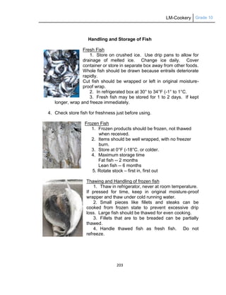 LM-Cookery Grade 10
203
Handling and Storage of Fish
Fresh Fish
1. Store on crushed ice. Use drip pans to allow for
drainage of melted ice. Change ice daily. Cover
container or store in separate box away from other foods.
Whole fish should be drawn because entrails deteriorate
rapidly.
Cut fish should be wrapped or left in original moisture-
proof wrap.
2. In refrigerated box at 30° to 34°F (-1° to 1°C.
3. Fresh fish may be stored for 1 to 2 days. If kept
longer, wrap and freeze immediately.
4. Check store fish for freshness just before using.
Frozen Fish
1. Frozen products should be frozen, not thawed
when received.
2. Items should be well wrapped, with no freezer
burn.
3. Store at 0°F (-18°C. or colder.
4. Maximum storage time
Fat fish -- 2 months
Lean fish -- 6 months
5. Rotate stock – first in, first out
Thawing and Handling of frozen fish
1. Thaw in refrigerator, never at room temperature.
If pressed for time, keep in original moisture-proof
wrapper and thaw under cold running water.
2. Small pieces like fillets and steaks can be
cooked from frozen state to prevent excessive drip
loss. Large fish should be thawed for even cooking.
3. Fillets that are to be breaded can be partially
thawed.
4. Handle thawed fish as fresh fish. Do not
refreeze.
 