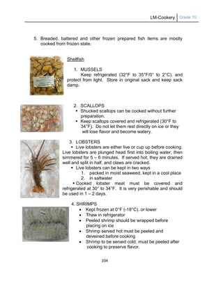 LM-Cookery Grade 10
204
5. Breaded, battered and other frozen prepared fish items are mostly
cooked from frozen state.
Shellfish
1. MUSSELS
Keep refrigerated (32°F to 35°F/0° to 2°C). and
protect from light. Store in original sack and keep sack
damp.
2. SCALLOPS
 Shucked scallops can be cooked without further
preparation.
 Keep scallops covered and refrigerated (30°F to
34°F). Do not let them rest directly on ice or they
will lose flavor and become watery.
3. LOBSTERS
 Live lobsters are either live or cup up before cooking.
Live lobsters are plunged head first into boiling water, then
simmered for 5 – 6 minutes. If served hot, they are drained
well and split in half, and claws are cracked.
 Live lobsters can be kept in two ways
1. packed in moist seaweed, kept in a cool place
2. in saltwater
 Cooked lobster meat must be covered and
refrigerated at 30° to 34°F. It is very perishable and should
be used in 1 – 2 days.
4. SHRIMPS
 Kept frozen at 0°F (-18°C). or lower
 Thaw in refrigerator
 Peeled shrimp should be wrapped before
placing on ice
 Shrimp served hot must be peeled and
deveined before cooking
 Shrimp to be served cold, must be peeled after
cooking to preserve flavor.
 
