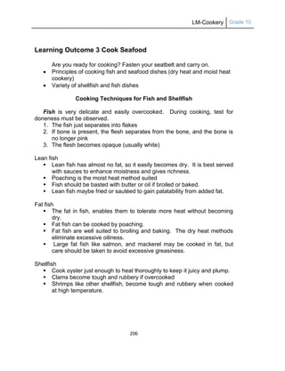 LM-Cookery Grade 10
206
Learning Outcome 3 Cook Seafood
Are you ready for cooking? Fasten your seatbelt and carry on.
 Principles of cooking fish and seafood dishes (dry heat and moist heat
cookery)
 Variety of shellfish and fish dishes
Cooking Techniques for Fish and Shellfish
Fish is very delicate and easily overcooked. During cooking, test for
doneness must be observed.
1. The fish just separates into flakes
2. If bone is present, the flesh separates from the bone, and the bone is
no longer pink
3. The flesh becomes opaque (usually white)
Lean fish
 Lean fish has almost no fat, so it easily becomes dry. It is best served
with sauces to enhance moistness and gives richness.
 Poaching is the moist heat method suited
 Fish should be basted with butter or oil if broiled or baked.
 Lean fish maybe fried or sautéed to gain palatability from added fat.
Fat fish
 The fat in fish, enables them to tolerate more heat without becoming
dry.
 Fat fish can be cooked by poaching.
 Fat fish are well suited to broiling and baking. The dry heat methods
eliminate excessive oiliness.
 Large fat fish like salmon, and mackerel may be cooked in fat, but
care should be taken to avoid excessive greasiness.
Shellfish
 Cook oyster just enough to heat thoroughly to keep it juicy and plump.
 Clams become tough and rubbery if overcooked
 Shrimps like other shellfish, become tough and rubbery when cooked
at high temperature.
 