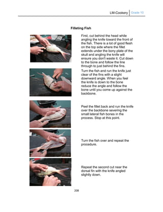 LM-Cookery Grade 10
208
Filleting Fish
First, cut behind the head while
angling the knife toward the front of
the fish. There is a lot of good flesh
on the top side where the fillet
extends under the bony plate of the
skull and angling the knife will
ensure you don't waste it. Cut down
to the bone and follow the line
through to just behind the fins.
Turn the fish and run the knife just
clear of the fins with a slight
downward angle. When you feel
the knife is down to the bone
reduce the angle and follow the
bone until you come up against the
backbone.
Peel the fillet back and run the knife
over the backbone severing the
small lateral fish bones in the
process. Stop at this point.
Turn the fish over and repeat the
procedure.
Repeat the second cut near the
dorsal fin with the knife angled
slightly down.
 