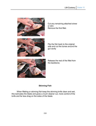 LM-Cookery Grade 10
210
Cut any remaining attached sinew
or skin.
Remove the first fillet.
Flip the fish back to the original
side and cut the bones around the
gut cavity
Release the rest of the fillet from
the backbone.
Skinning Fish
When filleting or skinning fish keep the skinning knife clean and wet,
this lubricates the blade and gives a much cleaner cut, more control of the
knife and far less drag on the sides of the blade.
 