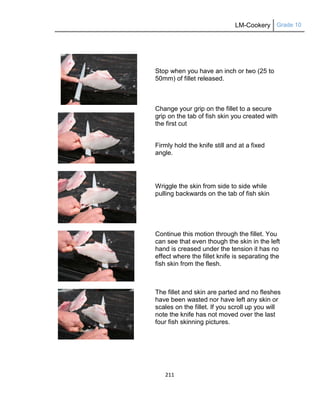 LM-Cookery Grade 10
211
Stop when you have an inch or two (25 to
50mm) of fillet released.
Change your grip on the fillet to a secure
grip on the tab of fish skin you created with
the first cut
Firmly hold the knife still and at a fixed
angle.
Wriggle the skin from side to side while
pulling backwards on the tab of fish skin
Continue this motion through the fillet. You
can see that even though the skin in the left
hand is creased under the tension it has no
effect where the fillet knife is separating the
fish skin from the flesh.
The fillet and skin are parted and no fleshes
have been wasted nor have left any skin or
scales on the fillet. If you scroll up you will
note the knife has not moved over the last
four fish skinning pictures.
 