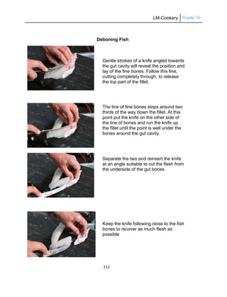 LM-Cookery Grade 10
212
Deboning Fish
Gentle strokes of a knife angled towards
the gut cavity will reveal the position and
lay of the fine bones. Follow this line,
cutting completely through, to release
the top part of the fillet.
The line of fine bones stops around two
thirds of the way down the fillet. At this
point put the knife on the other side of
the line of bones and run the knife up
the fillet until the point is well under the
bones around the gut cavity.
Separate the two and reinsert the knife
at an angle suitable to cut the flesh from
the underside of the gut bones
Keep the knife following close to the fish
bones to recover as much flesh as
possible
 