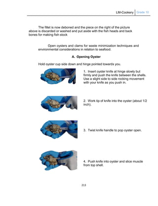LM-Cookery Grade 10
213
The fillet is now deboned and the piece on the right of the picture
above is discarded or washed and put aside with the fish heads and back
bones for making fish stock
Open oysters and clams for waste minimization techniques and
environmental considerations in relation to seafood.
A. Opening Oyster
Hold oyster cup side down and hinge pointed towards you.
1. Insert oyster knife at hinge slowly but
firmly and push the knife between the shells.
Use a slight side to side rocking movement
with your knife as you push in.
2. Work tip of knife into the oyster (about 1/2
inch).
3. Twist knife handle to pop oyster open.
4. Push knife into oyster and slice muscle
from top shell.
 