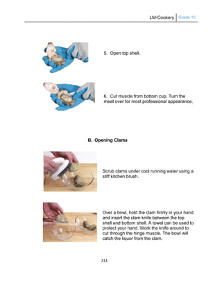 LM-Cookery Grade 10
214
5. Open top shell.
6. Cut muscle from bottom cup. Turn the
meat over for most professional appearance.
B. Opening Clams
Scrub clams under cool running water using a
stiff kitchen brush.
Over a bowl, hold the clam firmly in your hand
and insert the clam knife between the top
shell and bottom shell. A towel can be used to
protect your hand. Work the knife around to
cut through the hinge muscle. The bowl will
catch the liquor from the clam.
 