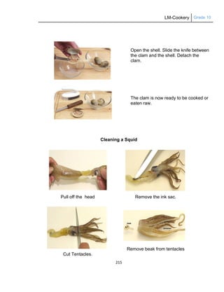 LM-Cookery Grade 10
215
Open the shell. Slide the knife between
the clam and the shell. Detach the
clam.
The clam is now ready to be cooked or
eaten raw.
Cleaning a Squid
Pull off the head Remove the ink sac.
Cut Tentacles.
Remove beak from tentacles
 