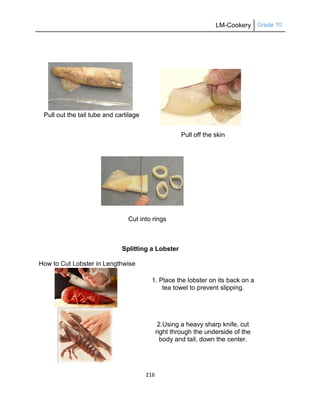 LM-Cookery Grade 10
216
Pull out the tail tube and cartilage
Pull off the skin
Cut into rings
Splitting a Lobster
How to Cut Lobster in Lengthwise
1. Place the lobster on its back on a
tea towel to prevent slipping.
2.Using a heavy sharp knife, cut
right through the underside of the
body and tail, down the center.
 