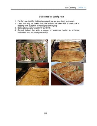 LM-Cookery Grade 10
218
Guidelines for Baking Fish
1. Fat fish are best for baking because they are less likely to dry out.
2. Lean fish may be baked but care should be taken not to overcook it.
Basting with butter or oil helps prevent drying.
3. Baking temperature is 350°F to 400°F.
4. Served baked fish with a sauce or seasoned butter to enhance
moistness and improve palatability.
 