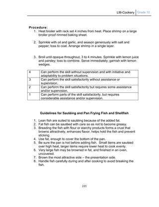 LM-Cookery Grade 10
221
Procedure:
1. Heat broiler with rack set 4 inches from heat. Place shrimp on a large
broiler proof rimmed baking sheet.
2. Sprinkle with oil and garlic, and season generously with salt and
pepper; toss to coat. Arrange shrimp in a single layer.
3. Broil until opaque throughout, 3 to 4 minutes. Sprinkle with lemon juice
and parsley; toss to combine. Serve immediately; garnish with lemon
wedges.
4 Can perform the skill without supervision and with initiative and
adaptability to problem situations.
3 Can perform the skill satisfactorily without assistance or
supervision.
2 Can perform the skill satisfactorily but requires some assistance
and/or supervision.
1 Can perform parts of the skill satisfactorily, but requires
considerable assistance and/or supervision.
Guidelines for Sautéing and Pan Frying Fish and Shellfish
1. Lean fish are suited to sautéing because of the added fat.
2. Fat fish can be sautéed with care so as not to become greasy.
3. Breading the fish with flour or starchy products forms a crust that
browns attractively, enhances flavor, helps hold the fish and prevent
sticking.
4. Use fat, enough to cover the bottom of the pan.
5. Be sure the pan is hot before adding fish. Small items are sautéed
over high heat, larger items require lower heat to cook evenly.
6. Very large fish may be browned in fat, and finished in an oven,
uncovered.
7. Brown the most attractive side – the presentation side.
8. Handle fish carefully during and after cooking to avoid breaking the
fish.
 