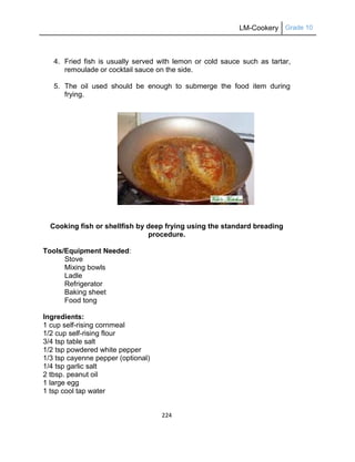 LM-Cookery Grade 10
224
4. Fried fish is usually served with lemon or cold sauce such as tartar,
remoulade or cocktail sauce on the side.
5. The oil used should be enough to submerge the food item during
frying.
Cooking fish or shellfish by deep frying using the standard breading
procedure.
Tools/Equipment Needed:
Stove
Mixing bowls
Ladle
Refrigerator
Baking sheet
Food tong
Ingredients:
1 cup self-rising cornmeal
1/2 cup self-rising flour
3/4 tsp table salt
1/2 tsp powdered white pepper
1/3 tsp cayenne pepper (optional)
1/4 tsp garlic salt
2 tbsp. peanut oil
1 large egg
1 tsp cool tap water
 