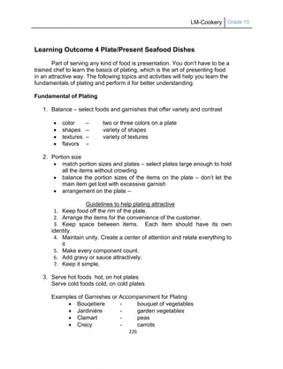 LM-Cookery Grade 10
226
Learning Outcome 4 Plate/Present Seafood Dishes
Part of serving any kind of food is presentation. You don‘t have to be a
trained chef to learn the basics of plating, which is the art of presenting food
in an attractive way. The following topics and activities will help you learn the
fundamentals of plating and perform it for better understanding.
Fundamental of Plating
1. Balance – select foods and garnishes that offer variety and contrast
 color – two or three colors on a plate
 shapes – variety of shapes
 textures – variety of textures
 flavors –
2. Portion size
 match portion sizes and plates – select plates large enough to hold
all the items without crowding
 balance the portion sizes of the items on the plate – don‘t let the
main item get lost with excessive garnish
 arrangement on the plate –
Guidelines to help plating attractive
1. Keep food off the rim of the plate.
2. Arrange the items for the convenience of the customer.
3. Keep space between items. Each item should have its own
identity.
4. Maintain unity. Create a center of attention and relate everything to
it
5. Make every component count.
6. Add gravy or sauce attractively.
7. Keep it simple.
3. Serve hot foods hot, on hot plates
Serve cold foods cold, on cold plates
Examples of Garnishes or Accompaniment for Plating
 Bouqetiere - bouquet of vegetables
 Jardinière - garden vegetables
 Clamart - peas
 Crecy - carrots
 