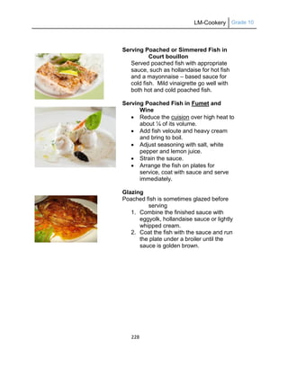 LM-Cookery Grade 10
228
Serving Poached or Simmered Fish in
Court bouillon
Served poached fish with appropriate
sauce, such as hollandaise for hot fish
and a mayonnaise – based sauce for
cold fish. Mild vinaigrette go well with
both hot and cold poached fish.
Serving Poached Fish in Fumet and
Wine
 Reduce the cuision over high heat to
about ¼ of its volume.
 Add fish veloute and heavy cream
and bring to boil.
 Adjust seasoning with salt, white
pepper and lemon juice.
 Strain the sauce.
 Arrange the fish on plates for
service, coat with sauce and serve
immediately.
Glazing
Poached fish is sometimes glazed before
serving
1. Combine the finished sauce with
eggyolk, hollandaise sauce or lightly
whipped cream.
2. Coat the fish with the sauce and run
the plate under a broiler until the
sauce is golden brown.
 