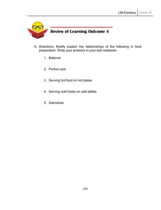 LM-Cookery Grade 10
229
A. Directions: Briefly explain the relationships of the following in food
preparation. Write your answers in your test notebook.
1. Balance
2. Portion size
3. Serving hot food on hot plates
4. Serving cold foods on cold plates
5. Garnishes
Review of Learning Outcome 4
 