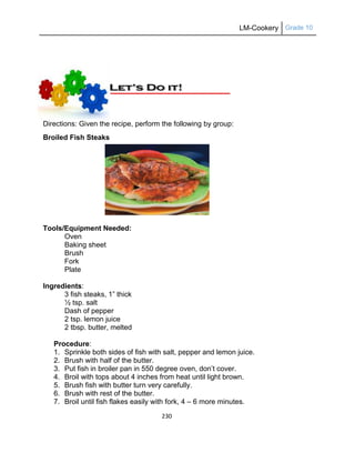 LM-Cookery Grade 10
230
Directions: Given the recipe, perform the following by group:
Broiled Fish Steaks
Tools/Equipment Needed:
Oven
Baking sheet
Brush
Fork
Plate
Ingredients:
3 fish steaks, 1‖ thick
½ tsp. salt
Dash of pepper
2 tsp. lemon juice
2 tbsp. butter, melted
Procedure:
1. Sprinkle both sides of fish with salt, pepper and lemon juice.
2. Brush with half of the butter.
3. Put fish in broiler pan in 550 degree oven, don‘t cover.
4. Broil with tops about 4 inches from heat until light brown.
5. Brush fish with butter turn very carefully.
6. Brush with rest of the butter.
7. Broil until fish flakes easily with fork, 4 – 6 more minutes.
 