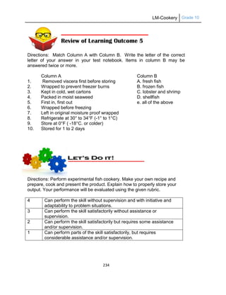 LM-Cookery Grade 10
234
Directions: Match Column A with Column B. Write the letter of the correct
letter of your answer in your test notebook. Items in column B may be
answered twice or more.
Column A Column B
1. Removed viscera first before storing A. fresh fish
2. Wrapped to prevent freezer burns B. frozen fish
3. Kept in cold, wet cartons C. lobster and shrimp
4. Packed in moist seaweed D. shellfish
5. First in, first out e. all of the above
6. Wrapped before freezing
7. Left in original moisture proof wrapped
8. Refrigerate at 30° to 34°F (-1° to 1°C)
9. Store at 0°F ( -18°C. or colder)
10. Stored for 1 to 2 days
Directions: Perform experimental fish cookery. Make your own recipe and
prepare, cook and present the product. Explain how to properly store your
output. Your performance will be evaluated using the given rubric.
4 Can perform the skill without supervision and with initiative and
adaptability to problem situations.
3 Can perform the skill satisfactorily without assistance or
supervision.
2 Can perform the skill satisfactorily but requires some assistance
and/or supervision.
1 Can perform parts of the skill satisfactorily, but requires
considerable assistance and/or supervision.
Review of Learning Outcome 5
 