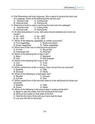 LM-Cookery Grade 10
236
8. Chef Shaneshan will cook chopsuey. She is about to remove the hard core
of a cabbage. Which of the following knife will she use?
A. Butcher knife C. Cutting knife
B. Channel knife D. Paring knife
9. What kind of knife is used in removing the hard core of a cabbage?
A. Butcher knife C. Cutting knife
B. Channel knife D. Paring knife
10. At what temperature in a dry, dark place should potatoes and onions be
stored?
A. 50 – 650
F C. 60 – 850
F
B. 40 – 450
F D. 70 – 950
F
11. Which of the following vegetables is cooked uncovered?
A. Fruit vegetables C. Roots and tubers
B. Green vegetables D. Yellow vegetables
12. Which kind of fish has no internal bone structure?
A. Fin fish C. Round fish
B. Freshwater fish D. Shell fish
13. Which of the following fish is high in fat?
A. Bass C. Mackerel
B. Cod D. Red Snapper
14. Which of the following fish is low in fat?
A. Cod C. Trout
B. Salmon D. Tuna
15. Which market form of fish is viscera, head, tail and fins are removed?
A. Butterfly C. Fillet
B. Dressed D. Sticks
16. Which of the following is a freshwater fish?
A. Bluefish C. Grouper
B. Cat fish D. Sole
17. Which market form of fish are both sides of a fish still joined but bones are
removed?
A. Butterfly C. Fillet
B. Drawn D. Steak
18. Which of the following is the second step in scaling whole fish?
A. Begin to rake the scales from the tail towards the head.
B. Remove the scales on both sides of the fish.
C. Hold the fish down firmly with your hand near its head.
D. Lay your fish flat on the board.
 