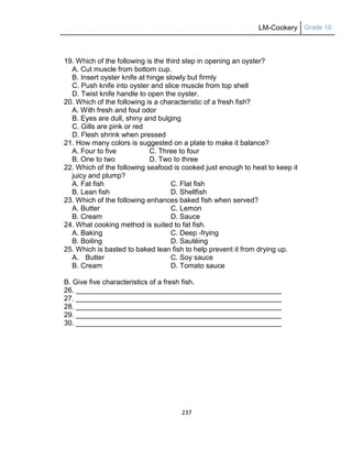 LM-Cookery Grade 10
237
19. Which of the following is the third step in opening an oyster?
A. Cut muscle from bottom cup.
B. Insert oyster knife at hinge slowly but firmly
C. Push knife into oyster and slice muscle from top shell
D. Twist knife handle to open the oyster.
20. Which of the following is a characteristic of a fresh fish?
A. With fresh and foul odor
B. Eyes are dull, shiny and bulging
C. Gills are pink or red
D. Flesh shrink when pressed
21. How many colors is suggested on a plate to make it balance?
A. Four to five C. Three to four
B. One to two D. Two to three
22. Which of the following seafood is cooked just enough to heat to keep it
juicy and plump?
A. Fat fish C. Flat fish
B. Lean fish D. Shellfish
23. Which of the following enhances baked fish when served?
A. Butter C. Lemon
B. Cream D. Sauce
24. What cooking method is suited to fat fish.
A. Baking C. Deep -frying
B. Boiling D. Sautéing
25. Which is basted to baked lean fish to help prevent it from drying up.
A. Butter C. Soy sauce
B. Cream D. Tomato sauce
B. Give five characteristics of a fresh fish.
26. ____________________________________________________
27. ____________________________________________________
28. ____________________________________________________
29. ____________________________________________________
30. ____________________________________________________
 